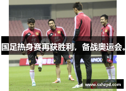 国足热身赛再获胜利，备战奥运会。